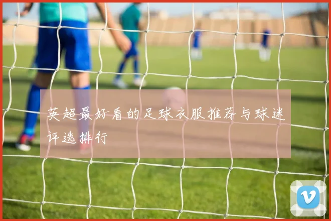 英超最好看的足球衣服推荐与球迷评选排行