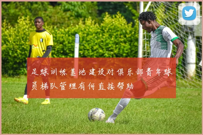 足球训练基地建设对俱乐部青年球员梯队管理有何直接帮助